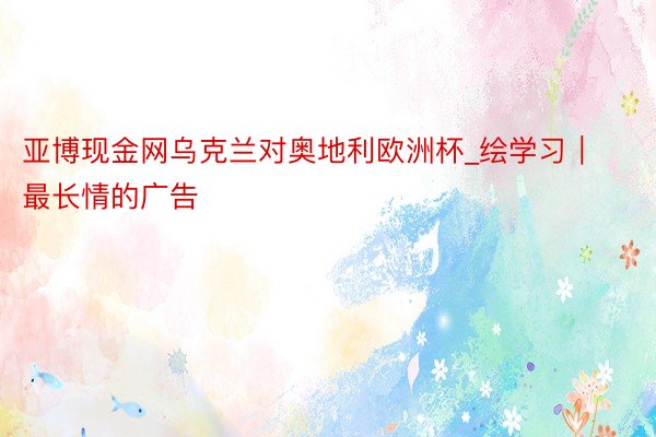 亚博现金网乌克兰对奥地利欧洲杯_绘学习｜最长情的广告