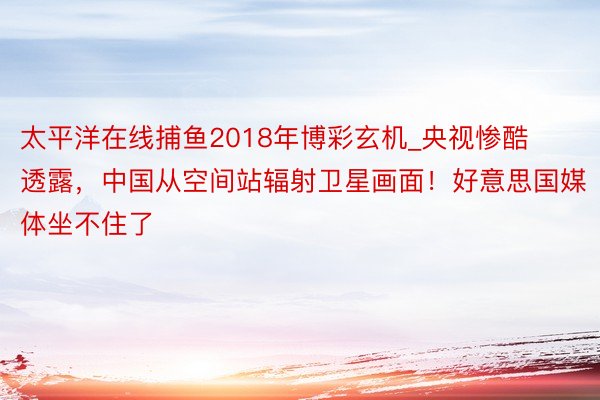 太平洋在线捕鱼2018年博彩玄机_央视惨酷透露，中国从空间站辐射卫星画面！好意思国媒体坐不住了