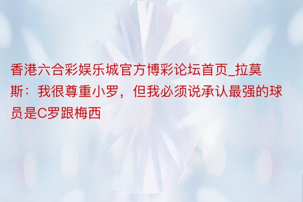 香港六合彩娱乐城官方博彩论坛首页_拉莫斯：我很尊重小罗，但我必须说承认最强的球员是C罗跟梅西