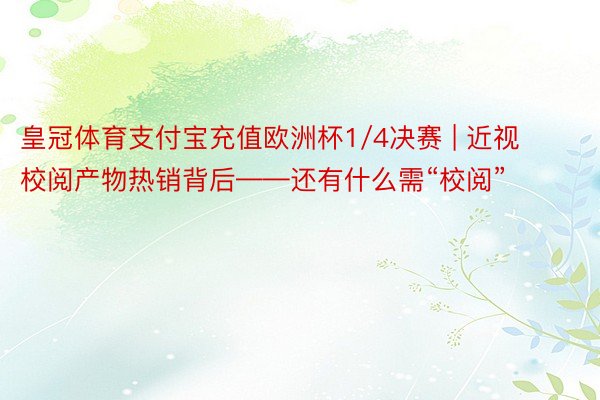 皇冠体育支付宝充值欧洲杯1/4决赛 | 近视校阅产物热销背后——还有什么需“校阅”