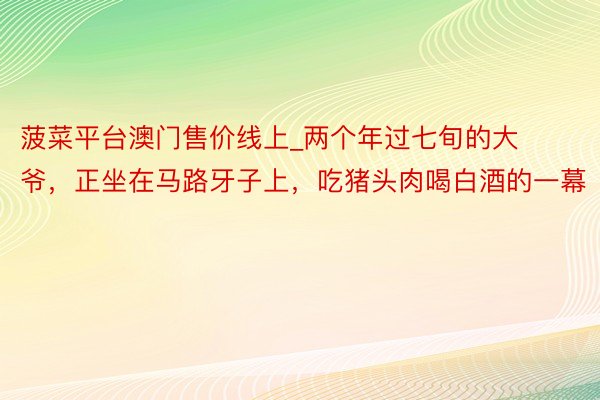 菠菜平台澳门售价线上_两个年过七旬的大爷，正坐在马路牙子上，吃猪头肉喝白酒的一幕
