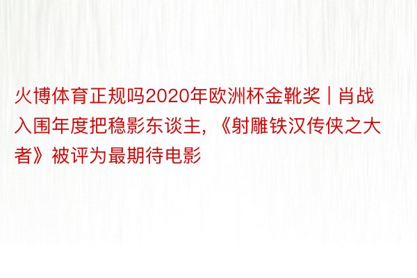 火博体育正规吗2020年欧洲杯金靴奖 | 肖战入围年度把稳影东谈主, 《射雕铁汉传侠之大者》被评为最期待电影