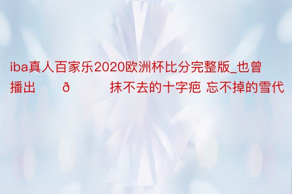 iba真人百家乐2020欧洲杯比分完整版_也曾播出‼️🆘抹不去的十字疤 忘不掉的雪代