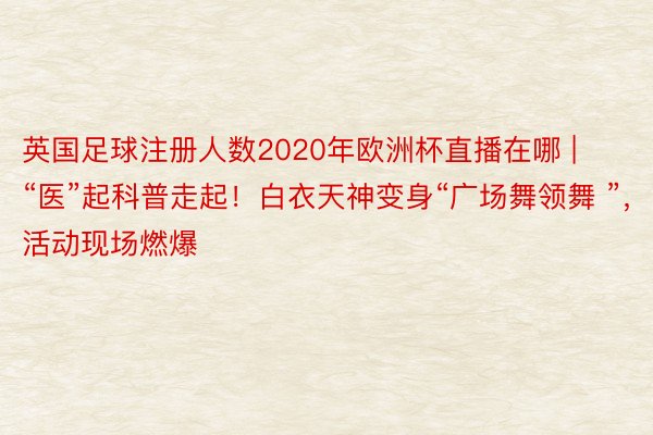 英国足球注册人数2020年欧洲杯直播在哪 | “医”起科普走起！白衣天神变身“广场舞领舞 ”，活动现场燃爆