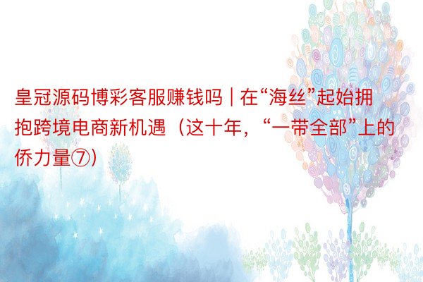 皇冠源码博彩客服赚钱吗 | 在“海丝”起始拥抱跨境电商新机遇（这十年，“一带全部”上的侨力量⑦）