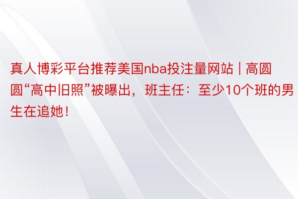 真人博彩平台推荐美国nba投注量网站 | 高圆圆“高中旧照”被曝出，班主任：至少10个班的男生在追她！