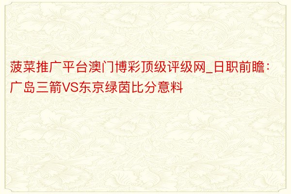 菠菜推广平台澳门博彩顶级评级网_日职前瞻：广岛三箭VS东京绿茵比分意料