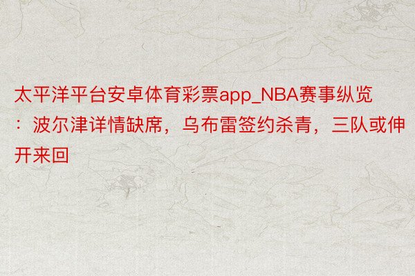 太平洋平台安卓体育彩票app_NBA赛事纵览：波尔津详情缺席，乌布雷签约杀青，三队或伸开来回