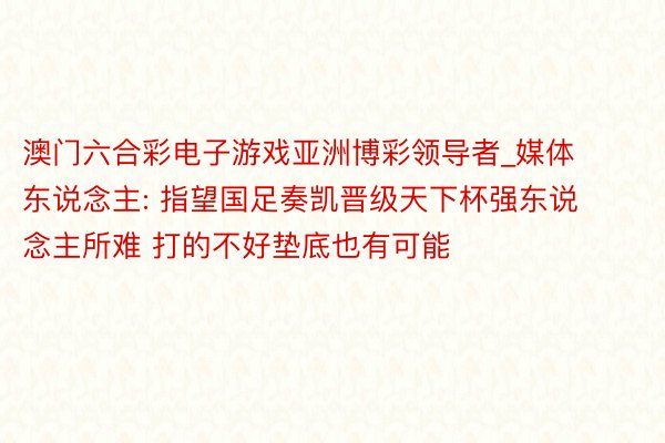 澳门六合彩电子游戏亚洲博彩领导者_媒体东说念主: 指望国足奏凯晋级天下杯强东说念主所难 打的不好垫底也有可能