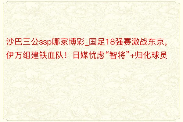 沙巴三公ssp哪家博彩_国足18强赛激战东京，伊万组建铁血队！日媒忧虑“智将”+归化球员