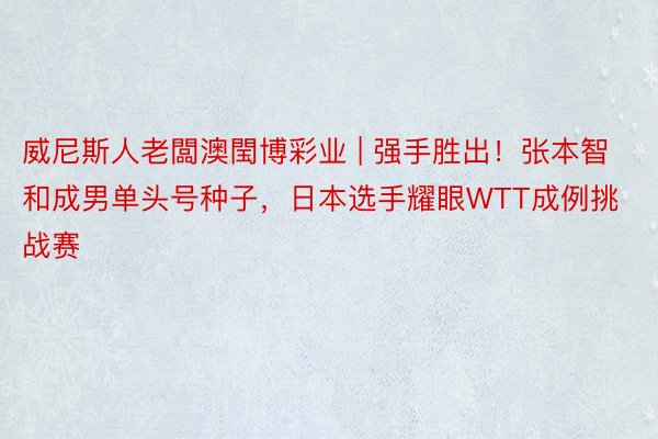 威尼斯人老闆澳閠博彩业 | 强手胜出！张本智和成男单头号种子，日本选手耀眼WTT成例挑战赛