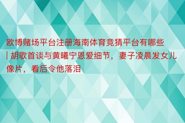 欧博赌场平台注册海南体育竞猜平台有哪些 | 胡歌首谈与黄曦宁恩爱细节，妻子凌晨发女儿像片，看后令他落泪