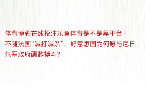体育博彩在线投注乐鱼体育是不是黑平台 | 不随法国“喊打喊杀”，好意思国为何愿与尼日尔军政府酬酢搏斗？
