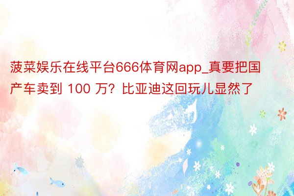 菠菜娱乐在线平台666体育网app_真要把国产车卖到 100 万？比亚迪这回玩儿显然了
