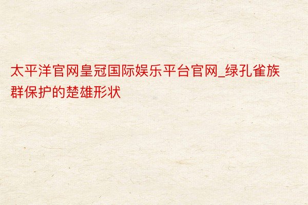 太平洋官网皇冠国际娱乐平台官网_绿孔雀族群保护的楚雄形状
