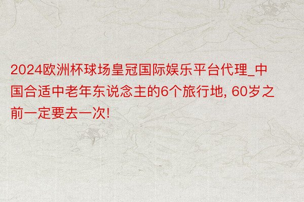 2024欧洲杯球场皇冠国际娱乐平台代理_中国合适中老年东说念主的6个旅行地, 60岁之前一定要去一次!