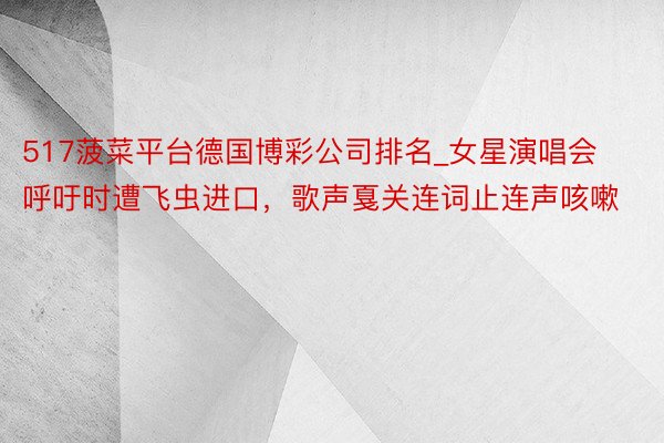 517菠菜平台德国博彩公司排名_女星演唱会呼吁时遭飞虫进口，歌声戛关连词止连声咳嗽