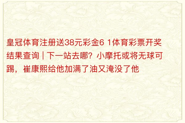 皇冠体育注册送38元彩金6 1体育彩票开奖结果查询 | 下一站去哪？小摩托或将无球可踢，崔康熙给他加满了油又淹没了他