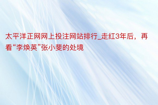 太平洋正网网上投注网站排行_走红3年后，再看“李焕英”张小斐的处境
