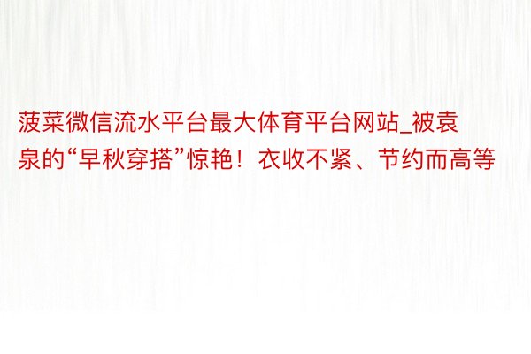 菠菜微信流水平台最大体育平台网站_被袁泉的“早秋穿搭”惊艳！衣收不紧、节约而高等