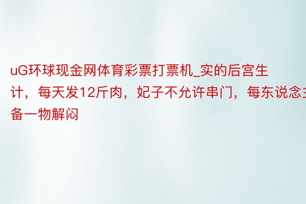uG环球现金网体育彩票打票机_实的后宫生计，每天发12斤肉，妃子不允许串门，每东说念主备一物解闷