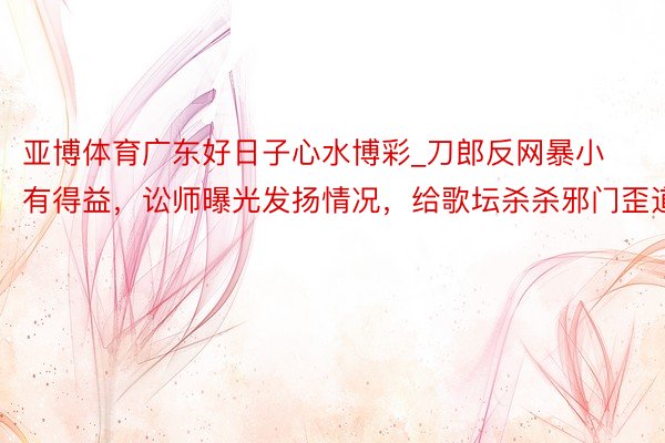 亚博体育广东好日子心水博彩_刀郎反网暴小有得益，讼师曝光发扬情况，给歌坛杀杀邪门歪道