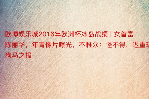 欧博娱乐城2016年欧洲杯冰岛战绩 | 女首富陈丽华，年青像片曝光，不雅众：怪不得，迟重瑞狗马之报