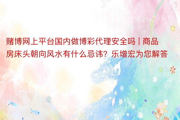赌博网上平台国内做博彩代理安全吗 | 商品房床头朝向风水有什么忌讳？乐增宏为您解答