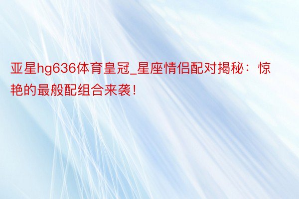 亚星hg636体育皇冠_星座情侣配对揭秘：惊艳的最般配组合来袭！
