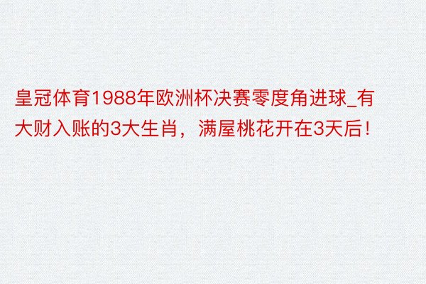 皇冠体育1988年欧洲杯决赛零度角进球_有大财入账的3大生肖，满屋桃花开在3天后！
