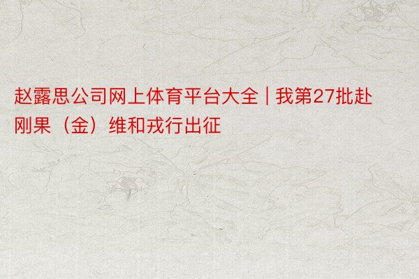 赵露思公司网上体育平台大全 | 我第27批赴刚果（金）维和戎行出征