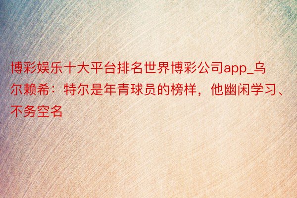 博彩娱乐十大平台排名世界博彩公司app_乌尔赖希：特尔是年青球员的榜样，他幽闲学习、不务空名