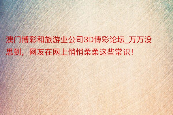 澳门博彩和旅游业公司3D博彩论坛_万万没思到，网友在网上悄悄柔柔这些常识！