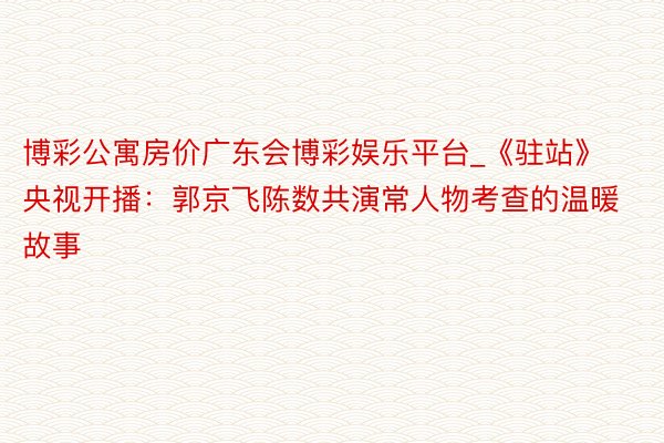博彩公寓房价广东会博彩娱乐平台_《驻站》央视开播：郭京飞陈数共演常人物考查的温暖故事