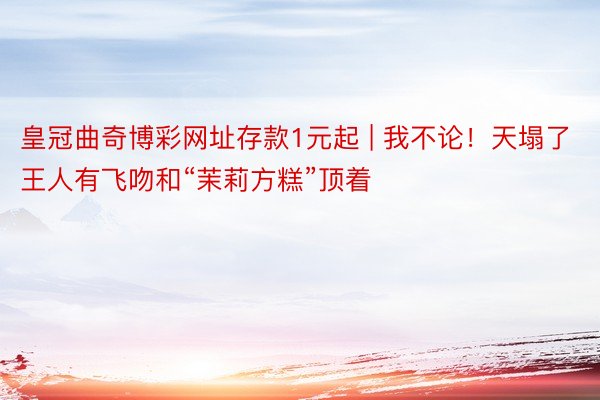 皇冠曲奇博彩网址存款1元起 | 我不论！天塌了王人有飞吻和“茉莉方糕”顶着