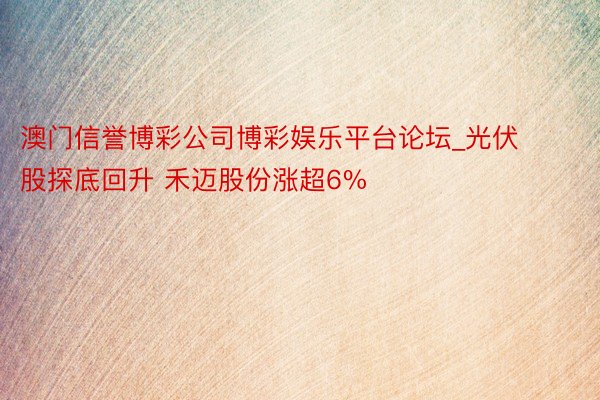 澳门信誉博彩公司博彩娱乐平台论坛_光伏股探底回升 禾迈股份涨超6%