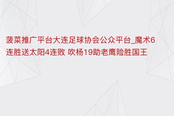 菠菜推广平台大连足球协会公众平台_魔术6连胜送太阳4连败 吹杨19助老鹰险胜国王