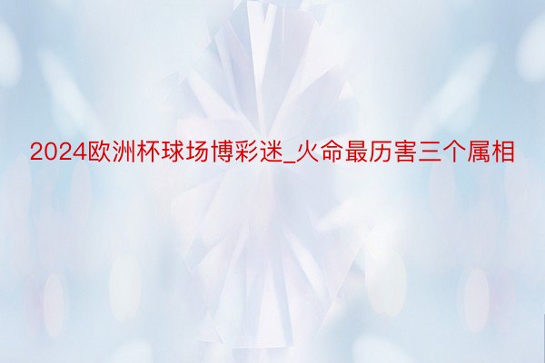 2024欧洲杯球场博彩迷_火命最历害三个属相