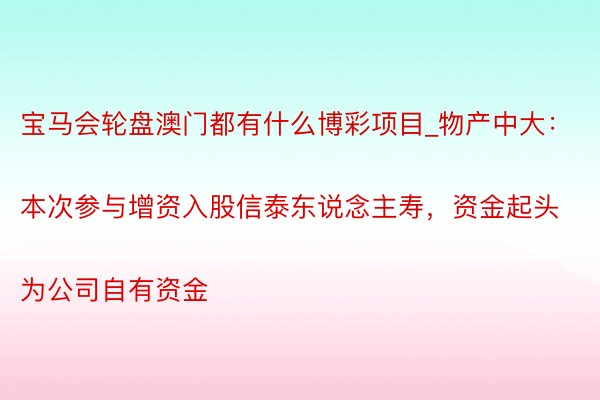 宝马会轮盘澳门都有什么博彩项目_物产中大：
本次参与增资入股信泰东说念主寿，资金起头为公司自有资金