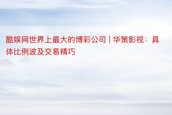 酷娱网世界上最大的博彩公司 | 华策影视：具体比例波及交易精巧